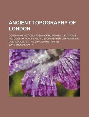 Book cover for Ancient Topography of London; Containing Not Only Views of Buildings But Some Account of Places and Customs Either Unknown, or Overlooked by the London Historians