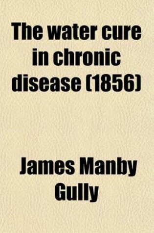 Cover of The Water Cure in Chronic Disease; An Exposition of the Causes, Progress and Terminations of Various Chronic Diseases of the Digestive Organs, Lungs, Nerves, Limbs and Skin and of Their Treatment by Water, and Other Hygienic Means