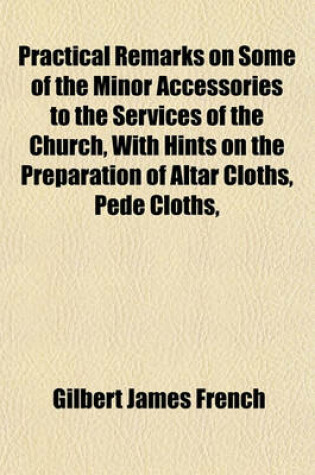 Cover of Practical Remarks on Some of the Minor Accessories to the Services of the Church, with Hints on the Preparation of Altar Cloths, Pede Cloths,