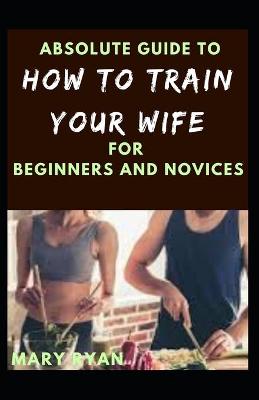 Book cover for Absolute Guide To How To Train Your Wife For Beginners And Novices