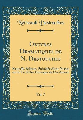 Book cover for Oeuvres Dramatiques de N. Destouches, Vol. 5: Nouvelle Édition, Précédée d'une Notice sur la Vie Et les Ouvrages de Cet Auteur (Classic Reprint)