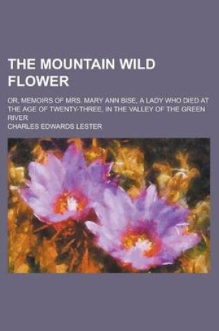 Cover of The Mountain Wild Flower; Or, Memoirs of Mrs. Mary Ann Bise, a Lady Who Died at the Age of Twenty-Three, in the Valley of the Green River