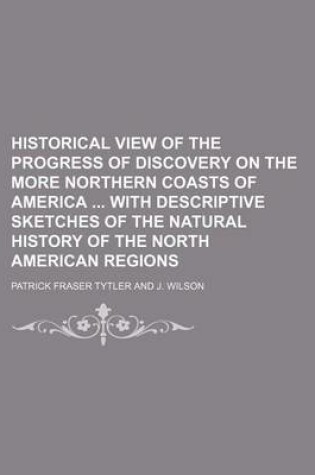 Cover of Historical View of the Progress of Discovery on the More Northern Coasts of America with Descriptive Sketches of the Natural History of the North American Regions