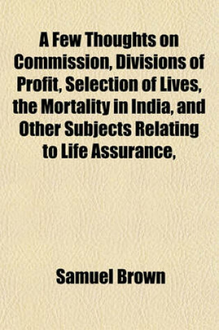 Cover of A Few Thoughts on Commission, Divisions of Profit, Selection of Lives, the Mortality in India, and Other Subjects Relating to Life Assurance,