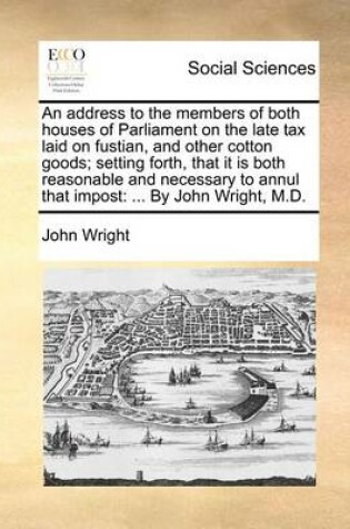 Cover of An address to the members of both houses of Parliament on the late tax laid on fustian, and other cotton goods; setting forth, that it is both reasonable and necessary to annul that impost