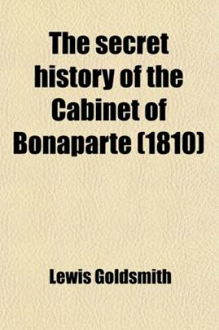 Cover of The Secret History of the Cabinet of Bonaparte; Including His Private Life, Character, Domestic Administration, and His Conduct to Foreign Powers Together with Secret Anecdotes of the Different Courts of Europe, and of the French Revolution. with Two Appendice