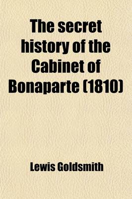 Book cover for The Secret History of the Cabinet of Bonaparte; Including His Private Life, Character, Domestic Administration, and His Conduct to Foreign Powers Together with Secret Anecdotes of the Different Courts of Europe, and of the French Revolution. with Two Appendice