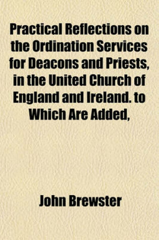 Cover of Practical Reflections on the Ordination Services for Deacons and Priests, in the United Church of England and Ireland. to Which Are Added, Appropriate Prayers for Clergymen, Selected and Original