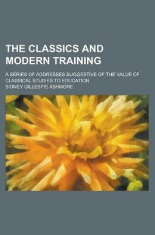Cover of The Classics and Modern Training; A Series of Addresses Suggestive of the Value of Classical Studies to Education