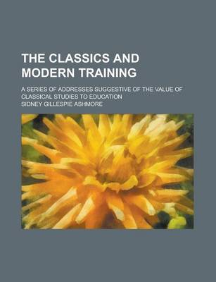 Book cover for The Classics and Modern Training; A Series of Addresses Suggestive of the Value of Classical Studies to Education