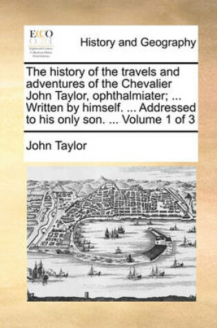 Cover of The History of the Travels and Adventures of the Chevalier John Taylor, Ophthalmiater; ... Written by Himself. ... Addressed to His Only Son. ... Volume 1 of 3