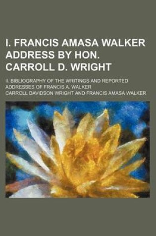 Cover of I. Francis Amasa Walker Address by Hon. Carroll D. Wright; II. Bibliography of the Writings and Reported Addresses of Francis A. Walker