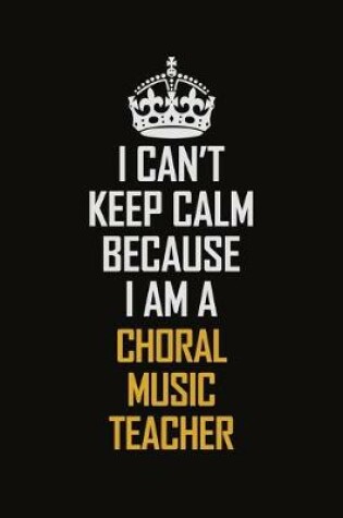 Cover of I Can't Keep Calm Because I Am A Choral Music Teacher