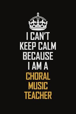 Book cover for I Can't Keep Calm Because I Am A Choral Music Teacher