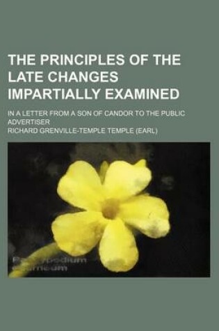 Cover of The Principles of the Late Changes Impartially Examined; In a Letter from a Son of Candor to the Public Advertiser