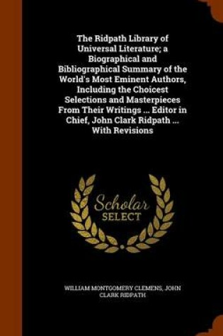 Cover of The Ridpath Library of Universal Literature; A Biographical and Bibliographical Summary of the World's Most Eminent Authors, Including the Choicest Selections and Masterpieces from Their Writings ... Editor in Chief, John Clark Ridpath ... with Revisions