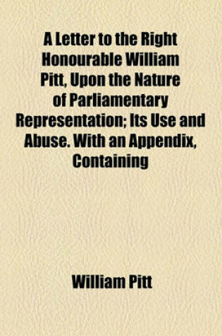 Cover of A Letter to the Right Honourable William Pitt, Upon the Nature of Parliamentary Representation; Its Use and Abuse. with an Appendix, Containing