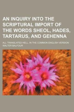 Cover of An Inquiry Into the Scriptural Import of the Words Sheol, Hades, Tartarus, and Gehenna; All Translated Hell, in the Common English Version