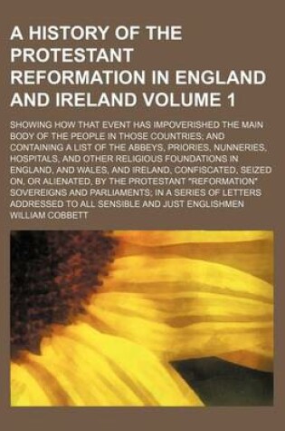 Cover of A History of the Protestant Reformation in England and Ireland Volume 1; Showing How That Event Has Impoverished the Main Body of the People in Those Countries and Containing a List of the Abbeys, Priories, Nunneries, Hospitals, and Other Religious Founda