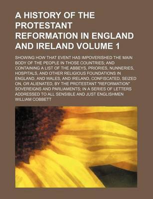 Book cover for A History of the Protestant Reformation in England and Ireland Volume 1; Showing How That Event Has Impoverished the Main Body of the People in Those Countries and Containing a List of the Abbeys, Priories, Nunneries, Hospitals, and Other Religious Founda