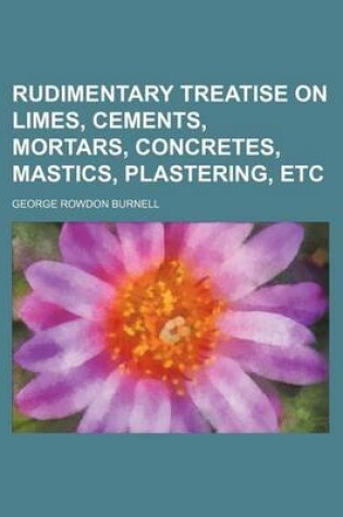 Cover of Rudimentary Treatise on Limes, Cements, Mortars, Concretes, Mastics, Plastering, Etc