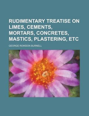 Book cover for Rudimentary Treatise on Limes, Cements, Mortars, Concretes, Mastics, Plastering, Etc