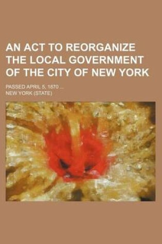 Cover of An ACT to Reorganize the Local Government of the City of New York; Passed April 5, 1870
