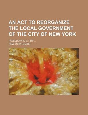 Book cover for An ACT to Reorganize the Local Government of the City of New York; Passed April 5, 1870