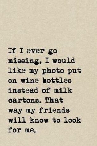 Cover of If I Ever Go Missing, I Would Like My Photo Put On Wine Bottles Instead Of Milk Cartons. That Way My Friends Will Know To Look For Me.