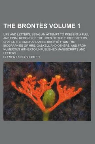 Cover of The Brontes Volume 1; Life and Letters, Being an Attempt to Present a Full and Final Record of the Lives of the Three Sisters, Charlotte, Emily and Anne Bronte from the Biographies of Mrs. Gaskell and Others, and from Numerous Hitherto Unpublished Manuscr