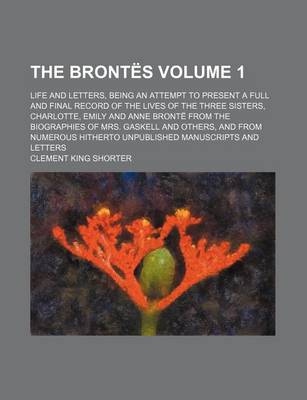 Book cover for The Brontes Volume 1; Life and Letters, Being an Attempt to Present a Full and Final Record of the Lives of the Three Sisters, Charlotte, Emily and Anne Bronte from the Biographies of Mrs. Gaskell and Others, and from Numerous Hitherto Unpublished Manuscr