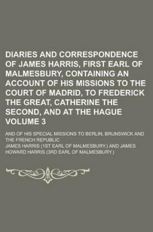 Cover of Diaries and Correspondence of James Harris, First Earl of Malmesbury, Containing an Account of His Missions to the Court of Madrid, to Frederick the Great, Catherine the Second, and at the Hague; And of His Special Missions to Volume 3
