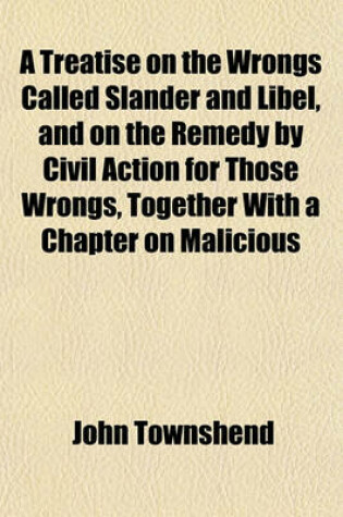 Cover of A Treatise on the Wrongs Called Slander and Libel, and on the Remedy by Civil Action for Those Wrongs, Together with a Chapter on Malicious