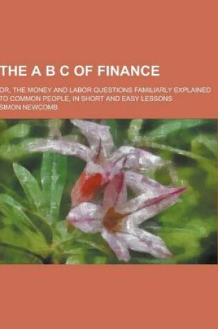 Cover of The A B C of Finance; Or, the Money and Labor Questions Familiarly Explained to Common People, in Short and Easy Lessons