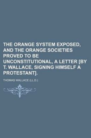 Cover of The Orange System Exposed, and the Orange Societies Proved to Be Unconstitutional, a Letter [By T. Wallace, Signing Himself a Protestant].