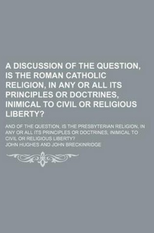 Cover of A Discussion of the Question, Is the Roman Catholic Religion, in Any or All Its Principles or Doctrines, Inimical to Civil or Religious Liberty?; And of the Question, Is the Presbyterian Religion, in Any or All Its Principles or Doctrines, Inimical to CIV