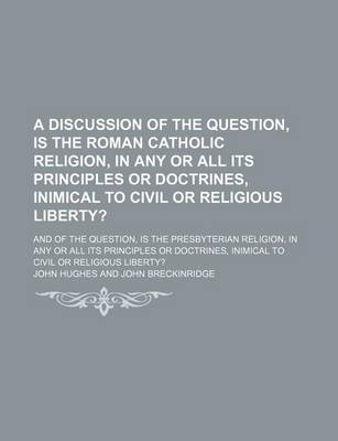 Book cover for A Discussion of the Question, Is the Roman Catholic Religion, in Any or All Its Principles or Doctrines, Inimical to Civil or Religious Liberty?; And of the Question, Is the Presbyterian Religion, in Any or All Its Principles or Doctrines, Inimical to CIV