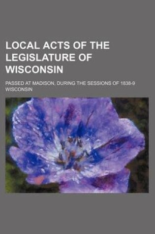 Cover of Local Acts of the Legislature of Wisconsin; Passed at Madison, During the Sessions of 1838-9