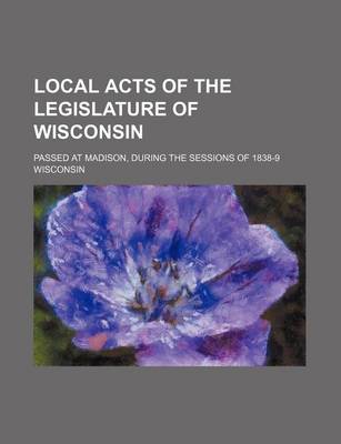 Book cover for Local Acts of the Legislature of Wisconsin; Passed at Madison, During the Sessions of 1838-9