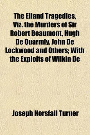 Cover of The Elland Tragedies, Viz. the Murders of Sir Robert Beaumont, Hugh de Quarmly, John de Lockwood and Others; With the Exploits of Wilkin de Lockwood, Etc. as Recorded in Ancient Manuscripts in Prose and Verse, with Notes, Pedigrees and Evidences