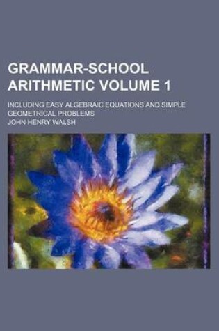 Cover of Grammar-School Arithmetic Volume 1; Including Easy Algebraic Equations and Simple Geometrical Problems