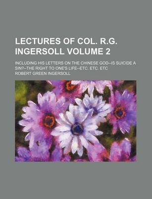 Book cover for Lectures of Col. R.G. Ingersoll; Including His Letters on the Chinese God--Is Suicide a Sin?--The Right to One's Life--Etc. Etc. Etc Volume 2