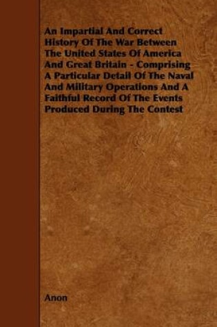 Cover of An Impartial And Correct History Of The War Between The United States Of America And Great Britain - Comprising A Particular Detail Of The Naval And Military Operations And A Faithful Record Of The Events Produced During The Contest