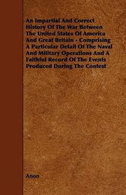 Book cover for An Impartial And Correct History Of The War Between The United States Of America And Great Britain - Comprising A Particular Detail Of The Naval And Military Operations And A Faithful Record Of The Events Produced During The Contest