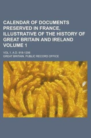 Cover of Calendar of Documents Preserved in France, Illustrative of the History of Great Britain and Ireland; Vol.1. A.D. 918-1206 Volume 1