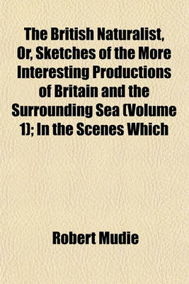 Book cover for The British Naturalist, Or, Sketches of the More Interesting Productions of Britain and the Surrounding Sea (Volume 1); In the Scenes Which