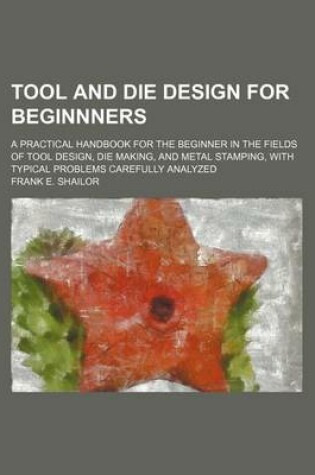 Cover of Tool and Die Design for Beginnners; A Practical Handbook for the Beginner in the Fields of Tool Design, Die Making, and Metal Stamping, with Typical P