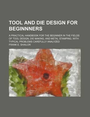 Book cover for Tool and Die Design for Beginnners; A Practical Handbook for the Beginner in the Fields of Tool Design, Die Making, and Metal Stamping, with Typical P