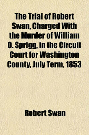 Cover of The Trial of Robert Swan, Charged with the Murder of William O. Sprigg, in the Circuit Court for Washington County, July Term, 1853