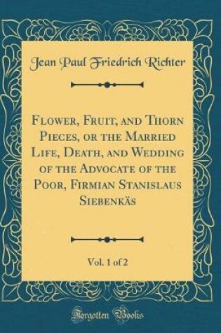 Cover of Flower, Fruit, and Thorn Pieces, or the Married Life, Death, and Wedding of the Advocate of the Poor, Firmian Stanislaus Siebenkäs, Vol. 1 of 2 (Classic Reprint)